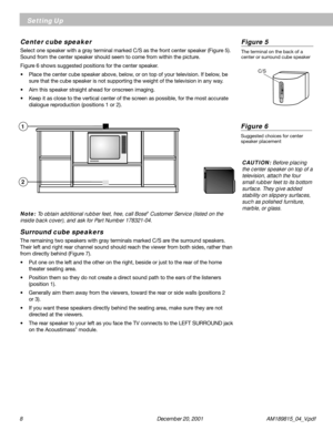 Page 88 December 20, 2001           AM189815_04_V.pdf
Setting Up
 C/S
C
/S
Center cube speaker
Select one speaker with a gray terminal marked C/S as the front center speaker (Figure 5).
Sound from the center speaker should seem to come from within the picture.
Figure 6 shows suggested positions for the center speaker.
• Place the center cube speaker above, below, or on top of your television. If below, be
sure that the cube speaker is not supporting the weight of the television in any way.
• Aim this speaker...