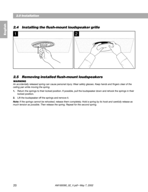 Page 2020
12
2.4 Installing the flush-mount loudspeaker grille
2.5 Removing installed flush-mount loudspeakers
WARNING
An accidentally released spring can cause personal injury. Wear safety glasses. Keep hands and fingers clear of the
ceiling pan while moving the spring.
1.Return the springs to their locked position. If possible, pull the loudspeaker down and rehook the springs in their
locked position.
2.Lift the loudspeaker off the springs and remove it.
Note: If the springs cannot be rehooked, release them...
