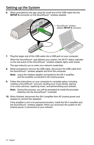 Page 12Setting up the System
12 - English
6. When prompted by the app, plug the small end of the USB cable into the 
SETUP A connector on the SoundTouch™ wireless adapter.
SoundTouch™ wireless 
adapter SETUP A connector
7.  Plug the larger end of the USB cable into a USB port on your computer. 
When the SoundTouch
™ app detects your system, the Wi-Fi® status indicator 
on the rear panel of the SoundTouch™ wireless adapter lights solid amber. 
The app instructs you to enter your network credentials.
8.  When...