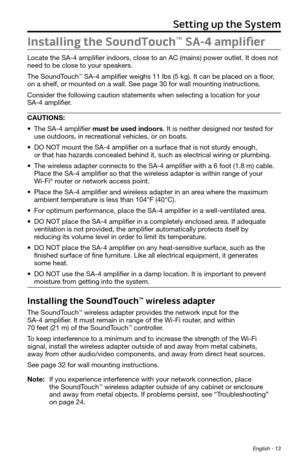 Page 13Setting up the System
English - 13
Installing the SoundTouch™ SA-4 amplifier
Locate the SA-4 amplifier indoors, close to an AC (mains) power outlet. It does not 
need to be close to your speakers. 
The SoundTouch
™ SA-4 amplifier weighs 11 lbs (5 kg). It can be placed on a floor, 
on a shelf, or mounted on a wall. See page 30 for wall mounting instruct\
ions. 
Consider the following caution statements when selecting a location for your  
SA-4 amplifier. 
CAUTIONS:
•	 The SA-4 amplifier must be used...