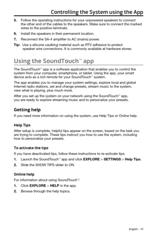 Page 15 English - 15
Controlling the System using the App
5. Follow the operating instructions for your unpowered speakers to connect  
the other end of the cables to the speakers. Make sure to connect the marked 
wires to the positive terminals. 
6.  Install the speakers in their permanent location. 
7.  Reconnect the SA-4 amplifier to AC (mains) power.
Tip:  Use a silicone caulking material such as RTV adhesive to protect  
speaker wire connections. It is commonly available at hardware stores.
Using the...