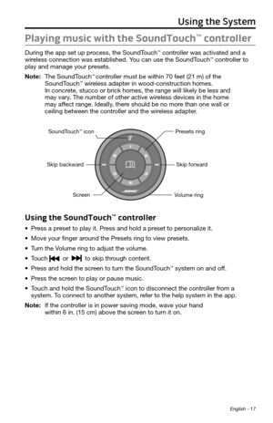 Page 17 English - 17
Playing music with the SoundTouch™ controller
During the app set up process, the SoundTouch™ controller was activated and a 
wireless connection was established. You can use the SoundTouch™ controller to 
play and manage your presets.
Note:   The SoundTouch
™ controller must be within 70 feet (21 m) of the  
SoundTouch™ wireless adapter in wood-construction homes.  
In concrete, stucco or brick homes, the range will likely be less and  
may vary. The number of other active wireless devices...