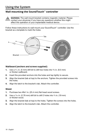 Page 18Using the System
18 - English
Wall mounting the SoundTouch™ controller
WARNING: The	wall	mount	\bracket	contains	magnetic	material.	Please	
contact	your	physician	if	you	have	any	questions	whether	this	might		
affect	the	operation	of	your	implanta\ble	medical	device.
Follow these instructions to wall mount your SoundTouch
™ controller. Use the 
bracket as a template to mark the holes. 
Wallboard (anchors and screws supplied):
1.   Use  a ³/16 in. (5 mm) drill bit to drill two holes into ³/8 in. (9.5 mm)...