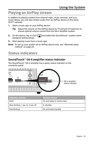 Page 19Using the System
English - 19
Playing an AirPlay stream
In addition to playing content from Internet radio, music services, and your  
music library, you can also stream audio from an AirPlay device on the same  
Wi-Fi
® network. 
1.  Start a music app on your AirPlay device.
Tip:	 Adjust	the	volume	on	the	AirPlay	device	to	75	percent	of	maximum	to	
ensure	optimal	volume	control	from	the	SA-4	amplifier	system.
2.  On the device, tap or click 
and select the SoundTouch™ system name  
(assigned during...