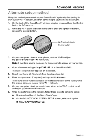 Page 21 English - 21
Alternate setup method
Using this method you can set up your SoundTouch™ system by first joining its  
own built-in Wi-Fi® network, and then connecting to your home Wi-Fi network.
1.  On the back of the SoundTouch
™ wireless adapter, press and hold the Control 
button for 2-6 seconds.  
2.  When the Wi-Fi status indicator blinks amber once and lights solid amber, 
release the Control button.
Control button
Wi-Fi status indicator
3. On your computer, tablet or smartphone, activate Wi-Fi and...