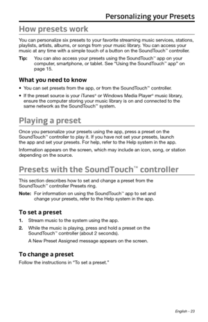 Page 23 English - 23
How presets work
You can personalize six presets to your favorite streaming music services, stations, 
playlists, artists, albums, or songs from your music library. You can access your 
music at any time with a simple touch of a button on the SoundTouch
™ controller. 
Tip:   You can also access your presets using the SoundTouch
™ app on your  
computer, smartphone, or tablet. See “Using the SoundTouch™ app” on 
page 15.
What you need to know
•	 You can set presets from the app, or from the...
