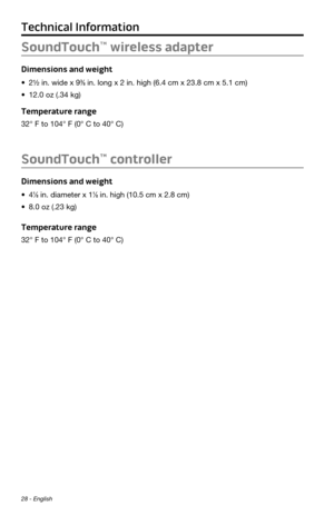 Page 28Technical Information
28 - English
SoundTouch™ wireless adapter
Dimensions and weight
•	2½ in. wide x 9⅜ in. long x 2 in. high (6.4 cm x 23.8 cm x 5.1 cm)
•	 12.0 oz (.34 kg)
Temperature range
32° F to 104° F (0° C to 40° C)
SoundTouch™ controller
Dimensions and weight
•	4⅛ in. diameter x 1⅛ in. high (10.5 cm x 2.8 cm)
•	 8.0 oz (.23 kg)
Temperature range
32° F to 104° F (0° C to 40° C) 