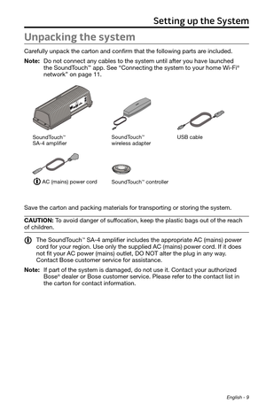 Page 9 English - 9
Unpacking the system
Carefully unpack the carton and confirm that the following parts are included.
Note:  Do not connect any cables to the system until after you have launched  
the SoundTouch™ app. See “Connecting the system to your home Wi-Fi
® 
network” on page 11.
SoundTouch™ controller
SoundTouch™  
wireless adapter
AC (mains) power cord
SoundTouch
™  
SA-4 amplifierUSB cable
Save the carton and packing materials for transporting or storing the system.
CAUTION: To avoid danger of...