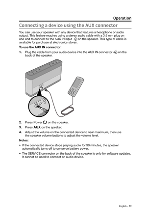 Page 13English - 13
Operation
Connecting a device using the AUX connector
You can use your speaker with any device that  features a headphone or audio  output. This feature requires using a stereo audio cable with a 3.5 mm plug on 
one end to
  connect to the AUX IN input  on the speaker. This type of cable is  available for  purchase at electr
onics stores.
To use the AUX IN connector:
1.
 Plug the cable from your audio device into the AUX IN connector  on the 
back of the speaker.
2.
 Press Power  on the...