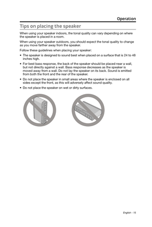 Page 15English - 15
Tips on placing the speaker
When using your speaker indoors, the tonal quality can vary depending on where 
the speaker is placed in a room. 
When using your speaker outdoors, you should 
 expect the tonal quality to change 
as you move farther away from the speaker

. 
Follow these guidelines when placing your speaker:
•	 The speaker is designed to sound best when placed on a surface that is 2\
4 to 48 
inches high.
•	 For best bass response, the back of the speaker should be placed near a...