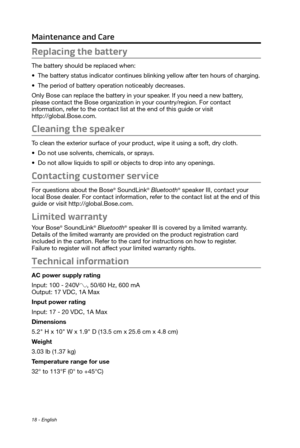 Page 18Maintenance and Care
18 - English
Replacing the battery
The battery should be replaced when:
•	The battery status indicator continues blinking yellow after ten hours of charging.
•	 The period of battery operation noticeably decreases.
Only Bose can replace the battery in your speaker. If you need a new battery, 
please contact the Bose organization in your country/region. For contact  
information, refer to the contact list at the end of this guide or visit  
http://global.Bose.com.
Cleaning the...