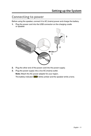 Page 11English - 11
Connecting to power
Before using the speaker, connect it to AC (mains) power and charge the battery.
1.
 Plug the power cord into the USB connector on the char
ging cradle  
or speaker.
1  23
2.
 Plug the other end of the power cord into the power supply
 .
3.
 Plug the power supply into a live AC (mains) outlet.
Note: Attach the AC power adapter for your r

egion.
The battery indicator 
 blinks amber and the speaker emits a tone.
Setting up the System 