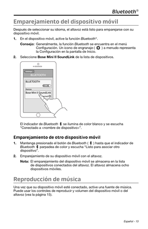 Page 101 Español - 13
Bluetooth®
Emparejamiento del dispositivo móvil
Después de seleccionar su idioma, el altavoz está listo para empar\
ejarse con su 
dispositivo móvil. 
1. En el dispositivo móvil, active la función Bluetooth®.
Consejo:  Generalmente, la función Bluetooth se encuentra en el menú 
Configuración. Un icono de engranaje () a menudo representa la Configuración en la pantalla de Inicio. 
2. Seleccione Bose Mini II SoundLink de la lista de dispositivos. 
El indicador de Bluetooth se ilumina de color...