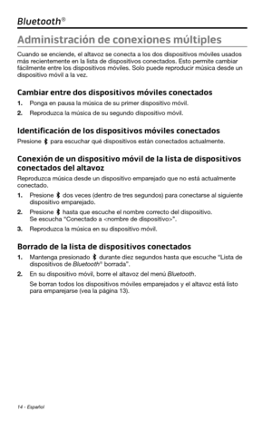 Page 10214 - Español
Bluetooth®
Administración de conexiones múltiples
Cuando se enciende, el altavoz se conecta a los dos dispositivos móviles usados 
más recientemente en la lista de dispositivos conectados. Esto permite cambiar 
fácilmente entre los dispositivos móviles. Solo puede reproducir música desde un 
dispositivo móvil a la vez.
Cambiar entre dos dispositivos móviles conectados
1. Ponga en pausa la música de su primer dispositivo móvil.
2. Reproduzca la música de su segundo dispositivo móvil....