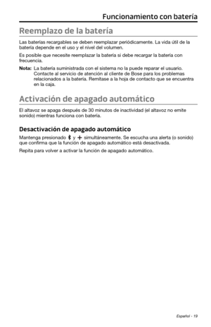 Page 107Español - 19
Funcionamiento con batería
Reemplazo de la batería
Las baterías recargables se deben reemplazar periódicamente. La vida útil de la 
batería depende en el uso y el nivel del volumen. 
Es posible que necesite reemplazar la batería si debe recargar la batería con 
frecuencia. 
Nota:  La batería suministrada con el sistema no la puede reparar el usuario. Contacte al servicio de atención al cliente de Bose para los problemas 
relacionados a la batería. Remítase a la hoja de contacto que se...