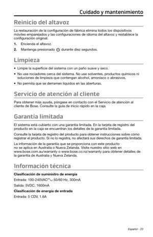 Page 111Español - 23
Reinicio del altavoz
La restauración de la configuración de fábrica elimina todos los dispositivos 
móviles emparejados y las configuraciones de idioma del altavoz y restablece la 
configuración original.
1. Encienda el altavoz.
2. Mantenga presionado  durante diez segundos.
Limpieza
• Limpie la superficie del sistema con un paño suave y seco.
• No use rociadores cerca del sistema. No use solventes, productos químicos ni 
soluciones de limpieza que contengan alcohol, amoníaco o abrasivos.
•...