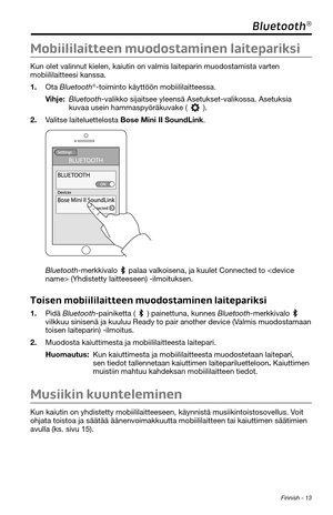 Page 123 Finnish - 13
Bluetooth®
Mobiililaitteen muodostaminen laitepariksi
Kun olet valinnut kielen, kaiutin on valmis laiteparin muodostamista varten 
mobiililaitteesi kanssa. 
1. Ota Bluetooth®-toiminto käyttöön mobiililaitteessa.
Vihje:  Bluetooth-valikko sijaitsee yleensä Asetukset-valikossa. Asetuksia 
kuvaa usein hammaspyöräkuvake (). 
2. Valitse laiteluettelosta Bose Mini II SoundLink. 
Bluetooth-merkkivalo  palaa valkoisena, ja kuulet Connected to  (Yhdistetty laitteeseen) -ilmoituksen. 
Toisen...