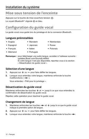 Page 14412 - Français
Installation du système
Mise sous tension de l’enceinte
Appuyez sur la touche de mise sous/hors tension . 
Le voyant Bluetooth® clignote  en bleu.
Configuration du guide vocal
Le guide vocal vous guide lors du jumelage et de la connexion Bluetooth. 
Langues préinstallées
• Anglais• Mandarin• Néerlandais
• Espagnol• Japonais• Russe
• Français• Italien• Polonais
• Allemand• Portugais
Remarque :  pour télécharger une autre langue, accédez à l’adresse suivante : updates.Bose.com/SoundLinkMini...