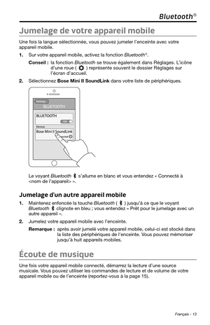 Page 145 Français - 13
Bluetooth®
Jumelage de votre appareil mobile
Une fois la langue sélectionnée, vous pouvez jumeler l’enceinte\
 avec votre 
appareil mobile. 
1. Sur votre appareil mobile, activez la fonction Bluetooth®.
Conseil :  la  fonction Bluetooth se trouve également dans Réglages. L’icône 
d’une roue () représente souvent le dossier Réglages sur l’écran d’accueil. 
2. Sélectionnez Bose Mini II SoundLink dans votre liste de périphériques. 
Le voyant Bluetooth  s’allume en blanc et vous entendez «...