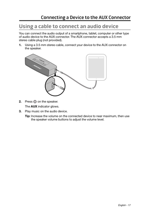 Page 17 English - 17
Connecting a Device to the AUX Connector
Using a cable to connect an audio device
You can connect the audio output of a smartphone, tablet, computer or other type 
of audio device to the AUX connector. The AUX connector accepts a 3.5 mm  
stereo cable plug (not provided).
1.
 Using a 3.5 mm stereo cable, connect your device to the AUX connector on  
the speaker
.
2. Press  on the speaker.
The AUX indicator glows.
3.
 Play music on the audio device.
Tip: 
 Increase the volume on the...