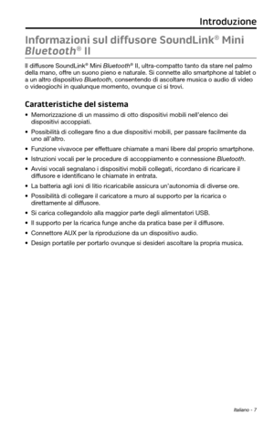 Page 161 Italiano - 7
Informazioni sul diffusore SoundLink® Mini 
Bluetooth
® II
Il diffusore SoundLink® Mini Bluetooth® II, ultra-compatto tanto da stare nel palmo 
della mano, offre un suono pieno e naturale. Si connette allo smartphone al tablet o 
a un altro dispositivo Bluetooth, consentendo di ascoltare musica o audio di video 
o videogiochi in qualunque momento, ovunque ci si trovi.
Caratteristiche del sistema
• Memorizzazione di un massimo di otto dispositivi mobili nell’elenco dei 
dispositivi...