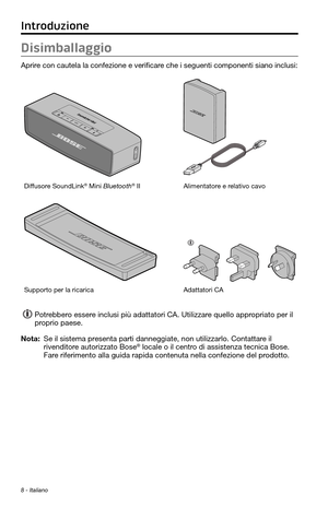 Page 1628 - Italiano
Disimballaggio
Aprire con cautela la confezione e verificare che i seguenti componenti siano inclusi:
Diffusore SoundLink® Mini Bluetooth® IIAlimentatore e relativo cavo
Supporto per la ricaricaAdattatori CA 
Potrebbero essere inclusi più adattatori CA. Utilizzare quello appropriato per il 
proprio paese.
Nota:  Se il sistema presenta parti danneggiate, non utilizzarlo. Contattare il rivenditore autorizzato Bose® locale o il centro di assistenza tecnica Bose. 
Fare riferimento alla guida...