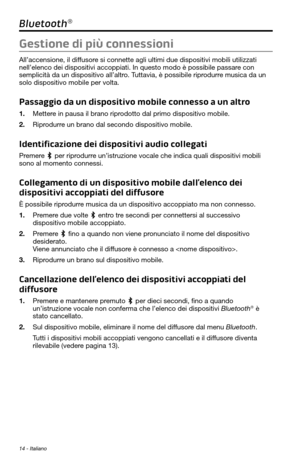 Page 16814 - Italiano
Bluetooth®
Gestione di più connessioni
All’accensione, il diffusore si connette agli ultimi due dispositivi mobili utilizzati 
nell’elenco dei dispositivi accoppiati. In questo modo è possibile\
 passare con 
semplicità da un dispositivo all’altro. Tuttavia, è possibile riprodurre musica da un 
solo dispositivo mobile per volta.
Passaggio da un dispositivo mobile connesso a un altro
1. Mettere in pausa il brano riprodotto dal primo dispositivo mobile.
2. Riprodurre un brano dal secondo...