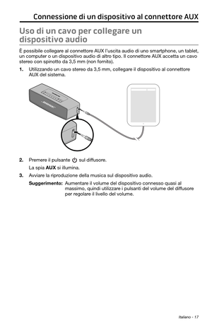 Page 171 Italiano - 17
Connessione di un dispositivo al connettore AUX
Uso di un cavo per collegare un 
dispositivo audio
È possibile collegare al connettore AUX l’uscita audio di uno smartphone, un tablet, 
un computer o un dispositivo audio di altro tipo. Il connettore AUX accetta un cavo 
stereo con spinotto da 3,5 mm (non fornito).
1. Utilizzando un cavo stereo da 3,5 mm, collegare il dispositivo al connettore 
AUX del sistema.
2. Premere il pulsante  sul diffusore.
La spia AUX si illumina.
3. Avviare la...