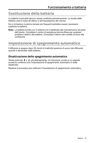 Page 173Italiano - 19
Funzionamento a batteria
Sostituzione della batteria
Le batterie ricaricabili devono essere sostituite periodicamente. La durata della 
batteria varia in base all’utilizzo e all’impostazione del volume.\
 
Se si richiedono ricariche sempre più frequenti potrebbe essere necessario 
sostituire la batteria. 
Nota:  La batteria fornita con il sistema non è destinata alla manutenzione da parte dell’utente. Contattare il centro di assistenza tecnica Bose per qualsiasi 
problema relativo alla...