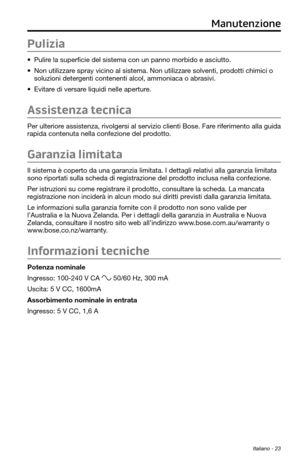 Page 177Italiano - 23
Pulizia
• Pulire la superficie del sistema con un panno morbido e asciutto.
• Non utilizzare spray vicino al sistema. Non utilizzare solventi, prodotti chimici o 
soluzioni detergenti contenenti alcol, ammoniaca o abrasivi.
• Evitare di versare liquidi nelle aperture.
Assistenza tecnica
Per ulteriore assistenza, rivolgersi al servizio clienti Bose. Fare riferimento alla guida 
rapida contenuta nella confezione del prodotto.
Garanzia limitata
Il sistema è coperto da una garanzia limitata. I...