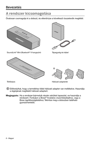 Page 1848 - Magyar
A rendszer kicsomagolása
Óvatosan csomagolja k\ti a dobozt, és elle\tnőrizze a következő összetevők meglétét:
SoundLink® Mini Bluetoot\f® II \fangszóróTápegység és kábel
TöltőbázisHálózati adapterek 
Előfordul\fat, \fogy a termék\fez több \fálózati\t adapter van mellékelve. Használja 
a régiójának megfelelő \fálózati adap\ttert.
Megjegyzés:  Ha a rendszer bármelyik részén sérülést tapasztal, ne \t\fasználja a rendszert. Forduljon a Bose® \fivatalos viszonteladójá\foz, vagy a Bose...