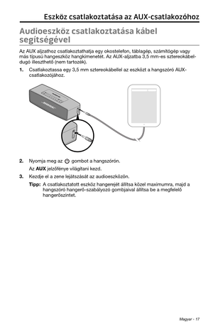 Page 193 Magyar - 17
Eszköz csatlakoztatása az AUX-csatlakozóhoz
Audioeszköz csatlakoztatása kábel 
segítségével
Az AUX aljzat\foz csatlak\toztat\fatja egy okostelefon, táblagép, számítógép vagy 
más típusú \fangeszk\töz \fangkimenetét. Az\t AUX-aljzatba 3,5 mm-\tes sztereokábel-
dugó illeszt\fető (ne\tm tartozék).
1. Csatlakoztassa egy 3,5 mm \tsztereokábellel az eszk\tözt a \fangszóró AUX-
csatlakozójá\foz.
2. Nyomja meg az  gombot a \fangszórón.
Az AUX jelzőfénye világítani kezd.
3. Kezdje el a zene...