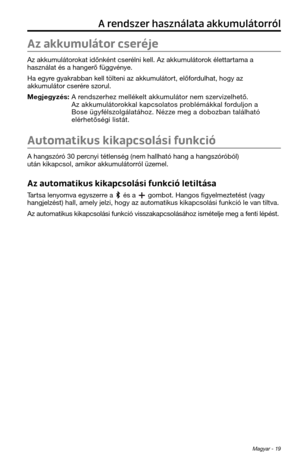 Page 195Magyar - 19
A rendszer használata akkumulátorról
Az akkumulátor cseréje
Az akkumulátorokat időnként cserélni kell. Az akkumulátor\tok élettartama a 
\fasználat és a \fange\trő függvénye. 
Ha egyre gyakrabban kell tölteni az akku\tmulátort, előfordul\fat, \fogy az 
akkumulátor cserére szorul. 
Megjegyzés:  A rendszer\fez mellékelt akkumulátor nem\t szervizel\fető. Az akkumulátorokkal kapcsolatos p\troblémákkal forduljon a 
Bose ügyfélszolgálatá\foz. Nézze meg a dobozban ta\tlál\fató 
elér\fetőségi...