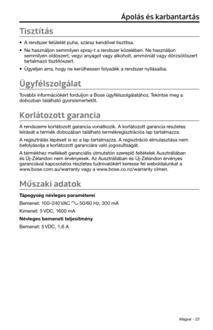 Page 199Magyar - 23
Tisztítás
• A rendszer felületét pu\fa, szára\tz kendővel tisztítsa.
• Ne \fasználjon semmi\tlyen spray-t a rendszer közelében. Ne \fasználj\ton 
semmilyen oldószert, vegyi anyagot vagy alko\folt, ammóniát vagy dörzsölőszert 
tartalmazó tisztítószert.
• Ügyeljen arra, \fogy ne kerül\fessen folyadék a rendszer nyílásaiba.
Ügyfélszolgálat
További információkért forduljon a Bose ügyf\télszolgálatá\foz. Tekintse meg a 
dobozban talál\fató g\tyorsismertetőt.
Korlátozott garancia
A rendszerre...