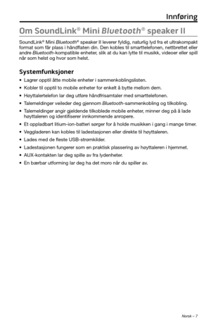 Page 205 Norsk – 7
Om SoundLink® Mini Bluetooth® speaker II
SoundLink® Mini Bluetooth® speaker II leverer fyldig, naturlig lyd fra et ultrakompakt 
format som får plass i håndflaten din. Den kobles til smarttelefon\
en, nettbrettet eller 
andre Bluetooth-kompatible enheter, slik at du kan lytte til musikk, videoer eller spill 
når som helst og hvor som helst.
Systemfunksjoner
• Lagrer opptil åtte mobile enheter i sammenkoblingslisten.
• Kobler til opptil to mobile enheter for enkelt å bytte mellom dem.
•...