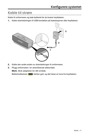 Page 209Norsk – 11
Koble til strøm
Koble til omformeren og lade batteriet før du bruker høyttaleren.
1. Koble strømledningen til USB-kontakten på ladestasjonen eller høyttaleren.
1 23
2. Koble den andre enden av strømledningen til omformeren.
3. Plugg omformeren i en strømførende stikkontakt.
Merk: Bruk adapteren for ditt område.
Batteriindikatoren 
 blinker gult, og det høres en tone fra høyttaleren.
Konfigurere systemet 