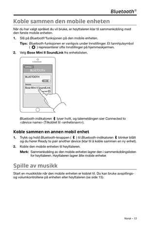 Page 211 Norsk – 13
Bluetooth®
Koble sammen den mobile enheten
Når du har valgt språket du vil bruke, er høyttaleren klar til sammenkobling med 
den første mobile enheten. 
1. Slå på Bluetooth®funksjonen på den mobile enheten.
Tips:  Bluetooth-funksjonen er vanligvis under Innstillinger. Et tannhjulsymbol 
() representerer ofte Innstillinger på hjemmeskjermen. 
2. Velg Bose Mini II SoundLink fra enhetslisten. 
Bluetooth-indikatoren  lyser hvitt, og talemeldingen sier Connected to 
 (Tilkoblet til ). 
Koble...