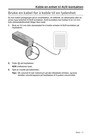 Page 215 Norsk – 17
Koble en enhet til AUX-kontakten
Bruke en kabel for å koble til en lydenhet
Du kan koble lydutgangen på en smarttelefon, et nettbrett, en datamaskin eller en 
annen type lydenhet til AUX-kontakten. AUX-kontakten kan kobles til en 3,5 mm 
tykk stereokabelkontakt (følger ikke med).
1. Bruk en 3,5 mm tykk stereokabel for å koble enheten til AUX-kontakten på 
høyttaleren.
2. Trykk  på høyttaleren.
AUX-indikatoren lyser.
3. Spill av musikk på lydenheten.
Tips:  Øk volumet til nær maksimum på den...