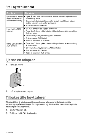 Page 22022 – Norsk
ProblemGjør dette
Lyd spilles av fra feil 
mobil enhet (når to 
enheter er tilkoblet)• Trykk  for å høre den tilkoblede mobile enheten og sikre at du 
bruker riktig enhet.
• Stopp midlertidig avspillingen eller avslutt musikkilden på den 
mobile enheten som spiller av musikk.
• Koble fra den andre kilden.
Ingen lyd fra AUX-
enheten
• Slå AUX-enheten på og spill av musikk.
• Feste den 3,5 mm tykke kabelen til høyttalerens AUX-kontaktog 
AUX-enheten.
• Øk volumet på høyttaleren og AUX-enheten.
•...