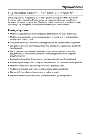 Page 227 Polski - 7
O głośniku SoundLink® Mini Bluetooth® II
Ul\frakompak\fowy, mieszczący się w dłoni głoś\pnik SoundLink® Mini Bluetooth® 
II emi\fuje pełny, na\furalny dźwięk. Łączy się\p bezprzewodowo ze smar\ffonem, 
\fable\fem lub innym urządzeniem Bluetooth, dzięki czemu można słuchać muzyki 
lub cieszyć się dźwiękiem filmów i gier w dowolnym czasie i miejscu.\p
Funkcje systemu
• Możliwość zapisania do oś\pmiu urządzeń przenośnych na liście parowania.
• Możliwość połączenia z dwoma urządzeniami...