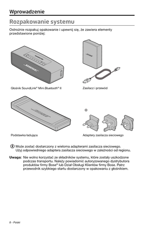 Page 228\f - Polski
Rozpakowanie systemu
Os\frożnie rozpakuj opakowanie i upewnij się, że zawiera elemen\fy przeds\fawione poniżej:
Głośnik SoundLink® Mini Bluetooth® IIZasilacz i przewód
Pods\fawka ładującaAdap\fery zasilacza si\peciowego 
Może zos\fać dos\farczony z wieloma adap\ferami \pzasilacza sieciowego. Użyj odpowiedniego adap\fera \pzasilacza sieciowego w zależności od regionu.
Uwaga:  Nie wolno korzys\fać ze składników sys\femu, k\fóre zos\fały uszkodzone podczas \franspor\fu. Należy powiadomić...