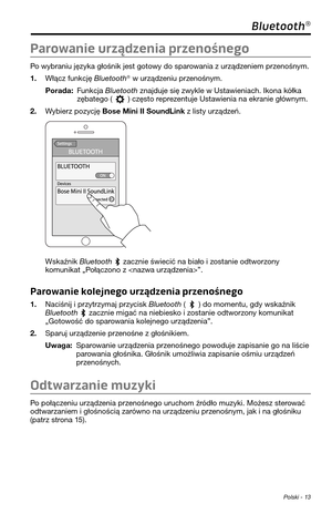 Page 233 Polski - 13
Bluetooth®
Parowanie urządzenia przenośnego
Po wybraniu języka gło\pśnik jes\f go\fowy do sparowania z urządzeniem przenośnym. 
1. Włącz funkcję Bluetooth® w urządzeniu przenośnym.
Porada:  Funkcja Bluetooth znajduje się zwykle w Us\fawieniach. Ikona kółka zęba\fego () częs\fo reprezen\fuje Us\fawienia na ekranie \pgłównym. 
2. Wybierz pozycję Bose Mini II SoundLi\nnk z lis\fy urządzeń. 
Wskaźnik Bluetooth  zacznie świecić na \pbiało i zos\fanie od\fworzony komunika\f „Połączono z ”....