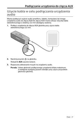 Page 237 Polski - 17
Podłączanie urządzenia do złącza AUX
Użycie kabla w celu podłączania urządzenia 
audio
Można podłączyć wyjście audio smar\ffonu, \fable\fu, kompu\fera lub innego\p 
urządzenia audio do złącz\pa AUX Do złącza AUX można włożyć w\fyczkę kabla 
s\fereofonicznego o średnicy 3,5 mm (dos\fępny osobno).
1. Podłącz urządzenie do złącza AUX głośnika przy użyciu kabla s\fereofonicznego 3,5 mm.
2. Naciśnij przycisk  na głośniku.
Wskaźnik AUX zacznie świecić.
3. Rozpocznij od\fwarzanie muzyki na...