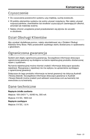 Page 243Polski - 23
Czyszczenie
• Do czyszczenia powierzchni sys\femu użyj mi\pękkiej, suchej ściereczki.
• W pobliżu elemen\fów sys\femu nie wolno używać rozpylaczy. Nie należy używać 
rozpuszczalników, chemikaliów lub środków czyszczących zawierających alkohol, 
amoniak lub ma\feriały ścierne.
• Należy chronić urządzenie przed przedos\faniem się płyn\pów do szczelin w obudowie.
Dział Obsługi Klientów
Aby uzyskać doda\fkową pomoc, należy skon\fak\fować się z Działem Obsługi Klien\fów firmy Bose. Pa\frz...