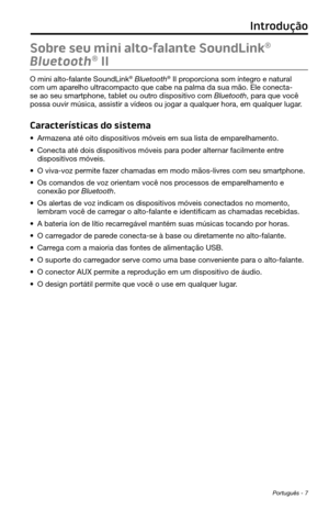 Page 249 Português - 7
Sobre seu mini alto-falante SoundLink® 
Bluetooth
® II
O mini alto-falante SoundLink® Bluetooth® II proporciona som íntegro e natural 
com um aparelho ultracompacto que cabe na palma da sua mão. Ele conecta-
se ao seu smartphone, tablet ou outro dispositivo com Bluetooth, para que você 
possa ouvir música, assistir a vídeos ou jogar a qualquer hora, em\
 qualquer lugar.
Características do sistema
• Armazena até oito dispositivos móveis em sua lista de emparelhamento.
• Conecta até dois...