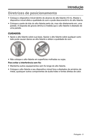 Page 251Português - 9
Diretrizes de posicionamento
• Coloque o dispositivo móvel dentro do alcance do alto-falante (10 m). Afastar o 
dispositivo móvel afeta a qualidade do som e pode desconectá-lo do\
 alto-falante.
• Coloque a parte de trás do alto-falante perto de, mas não diretamente em, uma 
parede. A resposta de graves diminui à medida que o alto-falante é afastado d\
e 
uma parede.
CUIDADOS: 
• Apoie o alto-falante sobre sua base. Apoiar o alto-falante sobre qualquer outro 
lado pode causar danos ao...