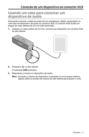 Page 259 Português - 17
Conexão de um dispositivo ao conector AUX
Usando um cabo para conectar um 
dispositivo de áudio
Você pode conectar a saída de áudio de um smartphone, tablet, computador ou 
outro tipo de dispositivo de áudio ao conector AUX. O conector AUX aceita um 
plugue de cabo estéreo de 3,5 mm (não fornecido).
1. Usando um cabo estério de 3,5 mm, conecte seu dispositivo ao conector\
 AUX 
do alto-falante.
2. Pressione  no alto-falante.
O indicador AUX acenderá.
3. Reproduza a música no dispositivo...