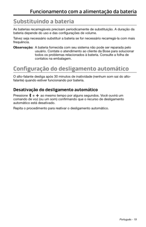 Page 261Português - 19
Funcionamento com a alimentação da bateria
Substituindo a bateria
As baterias recarregáveis precisam periodicamente de substituição. A duração da 
bateria depende do uso e das configurações de volume. 
Talvez seja necessário substituir a bateria se for necessário recarregá-la com mais 
frequência. 
Observação:  A bateria fornecida com seu sistema não pode ser reparada pelo usuário. Contate o atendimento ao cliente da Bose para solucionar 
todos os problemas relacionados à bateria. Consulte...