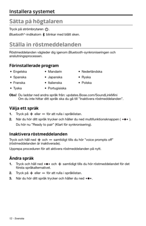 Page 27612 - Svenska
Installera systemet
Sätta på högtalaren
Tryck på strömbrytaren . 
Bluetooth®-indikatorn  blinkar med blått sken.
Ställa in röstmeddelanden
Röstmeddelanden vägleder dig igenom Bluetooth-synkroniseringen och 
anslutningsprocessen. 
Förinstallerade program
• Engelska• Mandarin• Nederländska
• Spanska• Japanska• Ryska
• Franska• Italienska• Polska
• Tyska• Portugisiska
Obs! Du laddar ned andra språk från: updates.Bose.com/SoundLinkMini  
Om du inte hittar ditt språk ska du gå till ”Inaktivera...