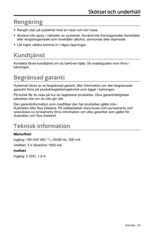 Page 287Svenska - 23
Rengöring
• Rengör ytan på systemet med en mjuk och torr trasa.
• Använd inte spray i närheten av systemet. Använd inte lösnin\
gsmedel, kemikalier 
eller rengöringsmedel som innehåller alkohol, ammoniak eller slipmedel.
• Låt ingen vätska komma in i några öppningar.
Kundtjänst
Kontakta Bose kundtjänst om du behöver hjälp. Se snabbguiden so\
m finns i 
kartongen.
Begränsad garanti
Systemet täcks av en begränsad garanti. Mer information om den begränsade 
garantin finns på...